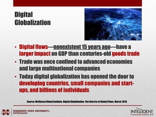 Digital
Globalization
• Digital flows—nonexistent 15 years ago—have a
larger impact on GDP than centuries-old goods trade
• Trade was once confined to advanced economies
and large multinational companies
• Today digital globalization has opened the door to
developing countries, small companies and start-
ups, and billions of individuals
Source:McKinseyGlobalInstitute. DigitalGlobalization: The New Era of GlobalFlows. March 2016
 