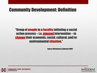 Community Development: Definition
“Group of people in a locality initiating a social
action process – i.e. planned intervention – to
change their economic, social, cultural, and/or
environmental situation.”
Source:Christenson& Robinson(1989)
 