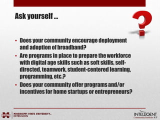 Ask yourself …
• Does your community encouragedeployment
and adoption ofbroadband?
• Are programs in place to prepare theworkforce
with digital age skills such as soft skills, self-
directed, teamwork, student-centered learning,
programming,etc.?
• Does your community offer programsand/or
incentives for home startups or entrepreneurs?
 