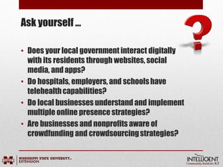 Ask yourself …
• Does your local government interact digitally
with its residents through websites, social
media, andapps?
• Do hospitals, employers, and schoolshave
telehealthcapabilities?
• Do local businesses understand and implement
multiple online presence strategies?
• Are businesses and nonprofits aware of
crowdfunding and crowdsourcingstrategies?
 
