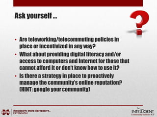 Ask yourself …
• Are teleworking/telecommuting policies in
place or incentivized in any way?
• What about providing digital literacy and/or
access to computers and Internet for those that
cannot afford it or don’t know how to use it?
• Is there a strategy in place to proactively
manage the community’s online reputation?
(HINT: google yourcommunity)
 