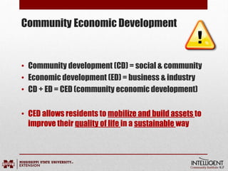 Community Economic Development
• Community development (CD) = social & community
• Economic development (ED) = business & industry
• CD + ED = CED (community economic development)
• CED allows residents to mobilize and build assets to
improve their quality of life in a sustainable way
 