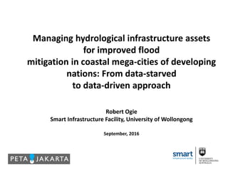 Managing hydrological infrastructure assets
for improved flood
mitigation in coastal mega-cities of developing
nations: From data-starved
to data-driven approach
Robert Ogie
Smart Infrastructure Facility, University of Wollongong
September, 2016
 