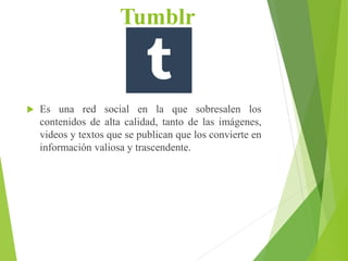 Tumblr
 Es una red social en la que sobresalen los
contenidos de alta calidad, tanto de las imágenes,
videos y textos que se publican que los convierte en
información valiosa y trascendente.
 