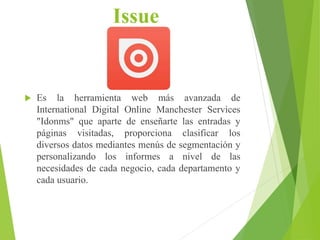 Issue
 Es la herramienta web más avanzada de
International Digital Online Manchester Services
"Idonms" que aparte de enseñarte las entradas y
páginas visitadas, proporciona clasificar los
diversos datos mediantes menús de segmentación y
personalizando los informes a nivel de las
necesidades de cada negocio, cada departamento y
cada usuario.
 