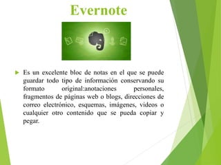 Evernote
 Es un excelente bloc de notas en el que se puede
guardar todo tipo de información conservando su
formato original:anotaciones personales,
fragmentos de páginas web o blogs, direcciones de
correo electrónico, esquemas, imágenes, videos o
cualquier otro contenido que se pueda copiar y
pegar.
 