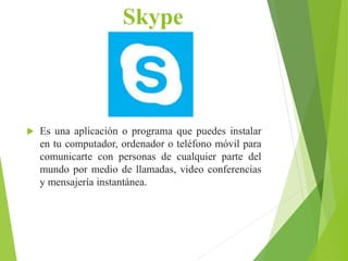 Skype
 Es una aplicación o programa que puedes instalar
en tu computador, ordenador o teléfono móvil para
comunicarte con personas de cualquier parte del
mundo por medio de llamadas, video conferencias
y mensajería instantánea.
 