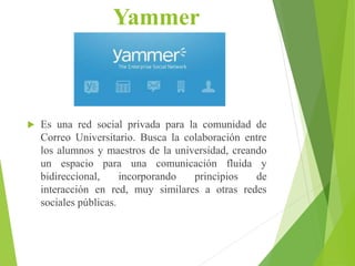 Yammer
 Es una red social privada para la comunidad de
Correo Universitario. Busca la colaboración entre
los alumnos y maestros de la universidad, creando
un espacio para una comunicación fluida y
bidireccional, incorporando principios de
interacción en red, muy similares a otras redes
sociales públicas.
 
