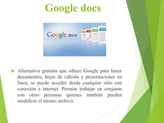 Google docs
 Alternativa gratuita que ofrece Google para hacer
documentos, hojas de cálculo y presentaciones en
línea, se puede acceder desde cualquier sitio con
conexión a internet. Permite trabajar en conjunto
con otras personas quienes también pueden
modificar el mismo archivo.
 