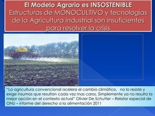 El Modelo Agrario es INSOSTENIBLE
 Estructuras de MONOCULTIVO y tecnologías
  de la Agricultura industrial son insuficientes
             para resolver la crisis




“La agricultura convencional acelera el cambio climático, no lo resiste y
exige insumos que resultan cada vez mas caros. Simplemente ya no resulta la
mejor opción en el contexto actual” Olivier De Schutter – Relator especial de
ONU – informe del derecho a la alimentación 2011
 