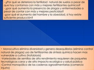 - ¿Por qué se deteriora la fertilidad natural de suelos a pesar de
  que hoy contamos con más y mejores fertilizantes químicos?
  - ¿por qué aumenta la presencia de plagas y enfermedades a
  pesar de contar con más y mejores pesticidas?
  -¿por qué el aumento del hambre y la obesidad, si hoy existe
  suficiente producción?




- Monocultivo elimina diversidad y genera desequilibrios (elimina control
natural de plagas) uso de fertilizantes de síntesis química hacen mas
vulnerable a cultivo (trofobiosis)
-Variedades de semillas de alto rendimiento requieren de paquetes
tecnológicos caros y de alto impacto ecológico y salud pública
-Control monopólico de las cadenas agroalimentarias (comercio
injusto)
 