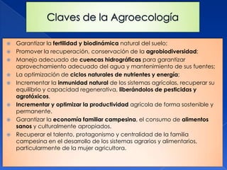   Garantizar la fertilidad y biodinámica natural del suelo;
   Promover la recuperación, conservación de la agrobiodiversidad;
   Manejo adecuado de cuencas hidrográficas para garantizar
    aprovechamiento adecuado del agua y mantenimiento de sus fuentes;
   La optimización de ciclos naturales de nutrientes y energía;
   Incrementar la inmunidad natural de los sistemas agrícolas, recuperar su
    equilibrio y capacidad regenerativa, liberándolos de pesticidas y
    agrotóxicos.
   Incrementar y optimizar la productividad agrícola de forma sostenible y
    permanente.
   Garantizar la economía familiar campesina, el consumo de alimentos
    sanos y culturalmente apropiados.
   Recuperar el talento, protagonismo y centralidad de la familia
    campesina en el desarrollo de los sistemas agrarios y alimentarios,
    particularmente de la mujer agricultora.
 
