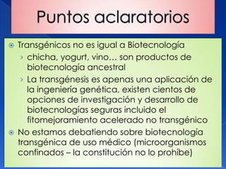  Transgénicos no es igual a Biotecnología
   › chicha, yogurt, vino… son productos de
     biotecnología ancestral
   › La transgénesis es apenas una aplicación de
     la ingeniería genética, existen cientos de
     opciones de investigación y desarrollo de
     biotecnologías seguras incluido el
     fitomejoramiento acelerado no transgénico
 No estamos debatiendo sobre biotecnología
  transgénica de uso médico (microorganismos
  confinados – la constitución no lo prohíbe)
 