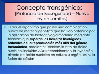    Es aquel organismo que posee una combinación
    nueva de material genético que ha sido obtenido por
    la aplicación de biotecnología moderna mediante
    técnicas que superan las barreras fisiológicas
    naturales de la reproducción más allá del género
    taxonómico, mediante: Técnicas in vitro de ácido
    nucleico, incluidos ADN recombinante y la inyección
    directa de ácido nucleico en células u orgánulos; y, la
    fusión de células.
 