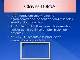  Art 7. Aseguramiento y fomento
  agrobiodiversidad, bancos de semillas locales,
  investigación, incentivos
 Art. 8. intercambio libre de semillas – semillas
  nativas como patrimonio – prohibición de
  patentes
 Art. 13 y 14. Fomento a la producción
  agroecológica y orgánica
 