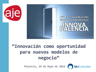 “Innovación como oportunidad
para nuevos modelos de
negocio”
Palencia, 29 de Mayo de 2014
 