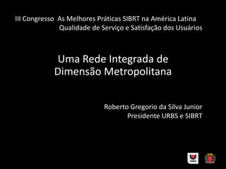 Roberto Gregorio da Silva Junior
Presidente URBS e SIBRT
Uma Rede Integrada de
Dimensão Metropolitana
III Congresso As Melhores Práticas SIBRT na América Latina
Qualidade de Serviço e Satisfação dos Usuários
 