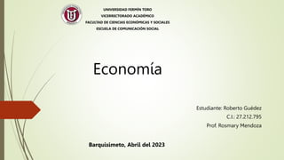 Economía
UNIVERSIDAD FERMÍN TORO
VICERRECTORADO ACADÉMICO
FACULTAD DE CIENCIAS ECONÓMICAS Y SOCIALES
ESCUELA DE COMUNICACIÓN SOCIAL
Estudiante: Roberto Guédez
C.I.: 27.212.795
Prof. Rosmary Mendoza
Barquisimeto, Abril del 2023
 