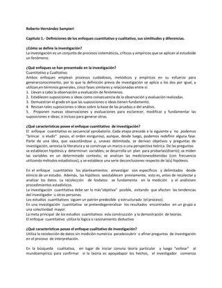 Roberto Hernández Sampieri

Capítulo 1.- Definiciones de los enfoques cuantitativo y cualitativo, sus similitudes y diferencias.

¿Cómo se define la investigación?
La investigación es un conjunto de procesos sistemáticos, críticos y empíricos que se aplican al estudiode
un fenómeno.

¿Qué enfoques se han presentado en la investigación?
Cuantitativo y Cualitativo.
Ambos enfoques emplean procesos cuidadosos, metódicos y empíricos en su esfuerzo para
generarconocimiento, por lo que la definición previa de investigación se aplica a los dos por igual, y
utilizan,en términos generales, cinco fases similares y relacionadas entre sí:
1. Llevan a cabo la observación y evaluación de fenómenos.
2. Establecen suposiciones o ideas como consecuencia de la observación y evaluación realizadas.
3. Demuestran el grado en que las suposiciones o ideas tienen fundamento.
4. Revisan tales suposiciones o ideas sobre la base de las pruebas o del análisis.
5. Proponen nuevas observaciones y evaluaciones para esclarecer, modificar y fundamentar las
suposiciones e ideas; o incluso para generar otras.

¿Qué características posee el enfoque cuantitativo de investigación?
El enfoque cuantitativo es secuencial yprobatorio. Cada etapa precede a la siguiente y no podemos
"brincar o eludir" pasos, el orden esriguroso, aunque, desde luego, podemos redefinir alguna fase.
Parte de una idea, que vaacotándose y, unavez delimitada, se derivan objetivos y preguntas de
investigación, serevisa la literatura y se construye un marco o una perspectiva teórica. De las preguntas
se establecen hipótesis y determinan variables; se desarrolla un plan para probarlas(diserio); se miden
las variables en un determinado contexto; se analizan las medicionesobtenidas (con frecuencia
utilizando métodos estadísticos), y se establece una serie deconclusiones respecto de la(s) hipótesis.

En el enfoque cuantitativo los planteamientos ainvestigar son específicos y delimitados desde
elinicio de un estudio. Además, las hipótesis seestablecen previamente, esto es, antes de recolectar y
analizar los datos. La recolección de losdatos se fundamenta en la medición y el análisisen
procedimientos estadísticos.
La investigación cuantitativa debe ser lo más"objetiva" posible, evitando que afecten las tendencias
del investigador u otras personas.
Los estudios cuantitativos siguen un patrón predecible y estructurado (el proceso).
En una investigación cuantitativa se pretendegeneralizar los resultados encontrados en un grupo a
una colectividad mayor.
La meta principal de los estudios cuantitativos esla construcción y la demostración de teorías.
El enfoque cuantitativo utiliza la lógica o razonamiento deductivo

¿Qué características posee el enfoque cualitativo de investigación?
Utiliza la recolección de datos sin medición numérica paradescubrir o afinar preguntas de investigación
en el proceso de interpretación.

En la búsqueda cualitativa, en lugar de iniciar conuna teoría particular y luego "voltear" al
mundoempírico para confirmar si la teoría es apoyadapor los hechos, el investigador comienza
 