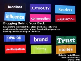 Blogging Behind Your Back
Establishing the impact that Blogs and Social Networks
can have on the reputation of your Brand without you even
knowing in order to mitigate the Risks




                                                       Roberto Hortal Munoz
                                                         Head of eBusiness
                                                                MORE TH>N
 