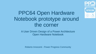 PPC64 Open Hardware
Notebook prototype around
the corner
Roberto Innocenti - Power Progress Community
A User Driven Design of a Power Architecture
Open Hardware Notebook
 