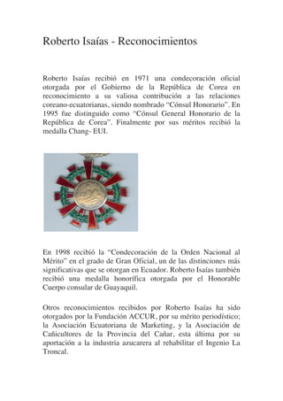 Roberto Isaías - Reconocimientos


Roberto Isaías recibió en 1971 una condecoración oficial
otorgada por el Gobierno de la República de Corea en
reconocimiento a su valiosa contribución a las relaciones
coreano-ecuatorianas, siendo nombrado “Cónsul Honorario”. En
1995 fue distinguido como “Cónsul General Honorario de la
República de Corea”. Finalmente por sus méritos recibió la
medalla Chang- EUI.




                              	
  
	
  

En 1998 recibió la “Condecoración de la Orden Nacional al
Mérito” en el grado de Gran Oficial, un de las distinciones más
significativas que se otorgan en Ecuador. Roberto Isaías también
recibió una medalla honorífica otorgada por el Honorable
Cuerpo consular de Guayaquil.
	
  

Otros reconocimientos recibidos por Roberto Isaías ha sido
otorgados por la Fundación ACCUR, por su mérito periodístico;
la Asociación Ecuatoriana de Marketing, y la Asociación de
Cañicultores de la Provincia del Cañar, esta última por su
aportación a la industria azucarera al rehabilitar el Ingenio La
Troncal.
	
  
 