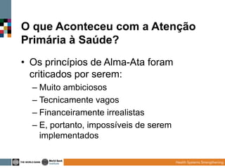 O que Aconteceu com a Atenção
Primária à Saúde?
• Os princípios de Alma-Ata foram
criticados por serem:
– Muito ambiciosos
– Tecnicamente vagos
– Financeiramente irrealistas
– E, portanto, impossíveis de serem
implementados

 