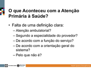 O que Aconteceu com a Atenção
Primária à Saúde?
• Falta de uma definição clara:
– Atenção ambulatorial?
– Segundo a especialidade do provedor?
– De acordo com a função do serviço?
– De acordo com a orientação geral do
sistema?
– Pelo que não é?

 