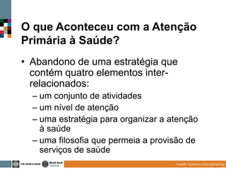 O que Aconteceu com a Atenção
Primária à Saúde?
• Abandono de uma estratégia que
contém quatro elementos interrelacionados:
– um conjunto de atividades
– um nível de atenção
– uma estratégia para organizar a atenção
à saúde
– uma filosofia que permeia a provisão de
serviços de saúde

 
