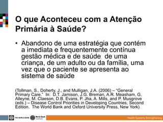 O que Aconteceu com a Atenção
Primária à Saúde?
• Abandono de uma estratégia que contém
a imediata e frequentemente contínua
gestão médica e de saúde de uma
criança, de um adulto ou da família, uma
vez que o paciente se apresenta ao
sistema de saúde
(Tollman, S., Doherty, J., and Mulligan, J.A. (2006) – “General
Primary Care.” In: D.T. Jamison, J.G. Breman, A.R. Measham, G.
Alleyne, M. Claeson, D.B. Evans, P. Jha, A. Mills, and P. Musgrove
(eds.) – Disease Control Priorities in Developing Countries, Second
Edition. The World Bank and Oxford University Press, New York)

 