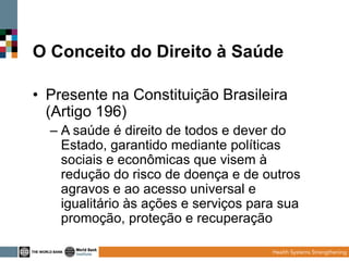 O Conceito do Direito à Saúde
• Presente na Constituição Brasileira
(Artigo 196)
– A saúde é direito de todos e dever do
Estado, garantido mediante políticas
sociais e econômicas que visem à
redução do risco de doença e de outros
agravos e ao acesso universal e
igualitário às ações e serviços para sua
promoção, proteção e recuperação

 