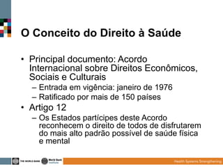 O Conceito do Direito à Saúde
• Principal documento: Acordo
Internacional sobre Direitos Econômicos,
Sociais e Culturais
– Entrada em vigência: janeiro de 1976
– Ratificado por mais de 150 países

• Artigo 12
– Os Estados partícipes deste Acordo
reconhecem o direito de todos de disfrutarem
do mais alto padrão possível de saúde física
e mental

 