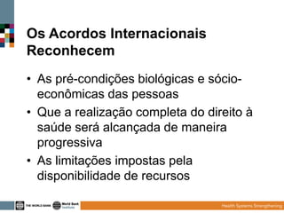 Os Acordos Internacionais
Reconhecem
• As pré-condições biológicas e sócioeconômicas das pessoas
• Que a realização completa do direito à
saúde será alcançada de maneira
progressiva
• As limitações impostas pela
disponibilidade de recursos

 