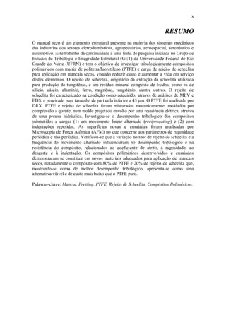 x
RESUMO
O mancal seco é um elemento estrutural presente na maioria dos sistemas mecânicos
das indústrias dos setores eletrodomésticos, agropecuários, aeroespacial, aeronáutico e
automotivo. Este trabalho dá continuidade a uma linha de pesquisa iniciada no Grupo de
Estudos de Tribologia e Integridade Estrutural (GET) da Universidade Federal do Rio
Grande do Norte (UFRN) e tem o objetivo de investigar tribologicamente compósitos
poliméricos com matriz de politetrafluoretileno (PTFE) e carga de rejeito de scheelita
para aplicação em mancais secos, visando reduzir custo e aumentar a vida em serviço
destes elementos. O rejeito de scheelita, originário da extração da scheelita utilizada
para produção do tungstênio, é um resíduo mineral composto de óxidos, como os de
silício, cálcio, alumínio, ferro, magnésio, tungstênio, dentre outros. O rejeito de
scheelita foi caracterizado na condição como adquirido, através de análises de MEV e
EDS, e peneirado para tamanho de partícula inferior a 45 μm. O PTFE foi analisado por
DRX. PTFE e rejeito de scheelita foram misturados mecanicamente, moldados por
compressão a quente, num molde projetado envolto por uma resistência elétrica, através
de uma prensa hidráulica. Investigou-se o desempenho tribológico dos compósitos
submetidos a cargas (1) em movimento linear alternado (reciprocating) e (2) com
indentações repetidas. As superfícies novas e ensaiadas foram analisadas por
Microscopia de Força Atômica (AFM) no que concerne aos parâmetros de rugosidade
periódica e não periódica. Verificou-se que a variação no teor de rejeito de scheelita e a
frequência do movimento alternado influenciaram no desempenho tribológico e na
resistência do compósito, relacionados ao coeficiente de atrito, à rugosidade, ao
desgaste e à indentação. Os compósitos poliméricos desenvolvidos e ensaiados
demonstraram se constituir em novos materiais adequados para aplicação de mancais
secos, notadamente o compósito com 80% de PTFE e 20% de rejeito de scheelita que,
mostrando-se como de melhor desempenho tribológico, apresenta-se como uma
alternativa viável e de custo mais baixo que o PTFE puro.
Palavras-chave: Mancal, Fretting, PTFE, Rejeito de Scheelita, Compósitos Poliméricos.
 