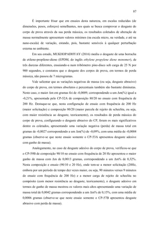 87
É importante frisar que em ensaios desta natureza, em escalas reduzidas (de
dimensões, pesos, esforços) semelhantes, nos quais se busca comprovar o desgaste do
corpo de prova através da sua perda mássica, os resultados coletados de alteração de
massa normalmente apresentam valores mínimos (na escala micro, na verdade, e até na
nano-escala) de variação, estando, pois, bastante sensíveis à qualquer perturbação
externa no ambiente.
Em seu estudo, MUKHOPADHYAY (2016) mediu o desgaste de uma borracha
de etileno-propileno-dieno (EPDM, do inglês ethylene propylene diene monomer), de
três durezas diferentes, ensaiando-a num tribômetro pino-disco sob carga de 25 N por
900 segundos, e constatou que o desgaste dos corpos de prova, em termos de perda
mássica, não passou de 7 microgramas.
Vale salientar que as variações negativas de massa (ou seja, desgaste abrasivo)
do corpo de prova, em termos absolutos e percentuais também são bastante diminutas.
Neste caso, o maior Δm em gramas foi de -0,0009, correspondendo a um Δm(%) igual a
-0,21%, apresentada pelo CP-52A de composição 80/20 no ensaio com frequência de
200 Hz. Destaque-se que, nesta configuração de ensaio com frequência de 200 Hz
(maior solicitação) e composição 80/20 (maior parcela de rejeito de scheelita, ou seja,
com maior resistência ao desgaste, teoricamente), os resultados de perda mássica do
corpo de prova, configurando o desgaste abrasivo do CP, foram os mais significativos
dentre os coletados, apresentando uma variação negativa (perda) de massa total em
gramas de -0,0027 correspondendo a um Δm(%) de -0,09%, com uma média de -0,0004
gramas (observe-se que neste ensaio somente o CP-53A apresentou desgaste adesivo
com ganho de massa).
Analogamente, no caso de desgaste adesivo do corpo de prova, verificou-se que
o CP-59B de composição 90/10 no ensaio com frequência de 20 Hz apresentou o maior
ganho de massa com Δm de 0,0013 gramas, correspondendo a um Δm% de 0,32%.
Nesta composição e ensaio (90/10 e 20 Hz), onde tem-se a menor solicitação (20Hz,
embora por um período de tempo dez vezes maior, ou seja, 90 minutos versus 9 minutos
do ensaio com frequência de 200 Hz) e a menor carga de rejeito de scheelita no
compósito (com menor resistência ao desgaste, teoricamente), o desgaste adesivo em
termos de ganho de massa mostrou os valores mais altos apresentando uma variação de
massa total de 0,0042 gramas correspondendo a um Δm% de 0,15%, com uma média de
0,0006 gramas (observe-se que neste ensaio somente o CP-57B apresentou desgaste
abrasivo com perda de massa).
 