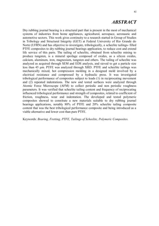 xi
ABSTRACT
Dry rubbing journal bearing is a structural part that is present in the most of mechanical
systems of industries from home appliances, agricultural, aerospace, aeronautic and
automotive sectors. This work gives continuity to a research started in Group of Studies
in Tribology and Structural Integrity (GET) at Federal University of Rio Grande do
Norte (UFRN) and has objective to investigate, tribologically, a scheelite tailings- filled
PTFE composites to dry rubbing journal bearings application, to reduce cost and extend
life service of this parts. The tailing of scheelite, obtained from scheelite mining to
produce tungsten, is a mineral spoilage composed of oxides, as a silicon oxides,
calcium, aluminum, iron, magnesium, tungsten and others. The tailing of scheelite was
analyzed as acquired through SEM and EDS analysis, and sieved to get a particle size
less than 45 μm. PTFE was analyzed through XRD. PTFE and scheelite tailings was
mechanically mixed, hot compression molding in a designed mold involved by a
electrical resistance and compressed by a hydraulic press. It was investigated
tribological performance of composites subject to loads (1) in reciprocating movement
and (2) repeated indentations. The new and tested surfaces were analyzed through
Atomic Force Microscope (AFM) to collect periodic and non periodic roughness
parameters. It was verified that scheelite tailing content and frequency of reciprocating
influenced tribological performance and strength of composites, related to coefficient of
friction, roughness, wear and indentation. The developed and tested polymeric
composites showed to constitute a new materials suitable to dry rubbing journal
bearings applications, notably 80% of PTFE and 20% scheelite tailing composite
content that was the best tribological performance composite and being introduced as a
viable alternative and lower cost than pure PTFE.
Keywords: Bearing, Fretting, PTFE, Tailings of Scheelite, Polymeric Composites.
 