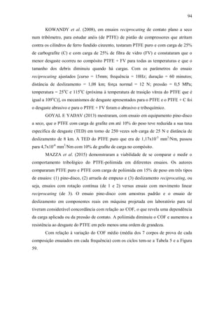 94
KOWANDY et al. (2008), em ensaios reciprocating de contato plano a seco
num tribômetro, para estudar anéis (de PTFE) de pistão de compressores que atritam
contra os cilindros de ferro fundido cinzento, testaram PTFE puro e com carga de 25%
de carbografite (C) e com carga de 25% de fibra de vidro (FV) e constataram que o
menor desgaste ocorreu no compósito PTFE + FV para todas as temperaturas e que o
tamanho dos debris diminuiu quando há cargas. Com os parâmetros do ensaio
reciprocating ajustados [curso = 15mm; frequência = 10Hz; duração = 60 minutos;
distância de deslizamento = 1,08 km; força normal = 12 N; pressão = 0,5 MPa;
temperatura = 25o
C e 115o
C (próxima à temperatura de trasição vítrea do PTFE que é
igual a 109o
C)], os mecanismos de desgaste apresentados para o PTFE e o PTFE + C foi
o desgaste abrasivo e para o PTFE + FV foram o abrasivo e triboquímico.
GOYAL E YADAV (2013) mostraram, com ensaio em equipamento pino-disco
a seco, que o PTFE com carga de grafite em até 10% do peso teve reduzida a sua taxa
específica de desgaste (TED) em torno de 250 vezes sob carga de 25 N e distância de
deslizamento de 8 km. A TED do PTFE puro que era de 1,17x10-3
mm3
/Nm, passou
para 4,7x10-6
mm3
/Nm com 10% de grafite de carga no compósito.
MAZZA et al. (2015) demonstraram a viabilidade de se comparar e medir o
comportamento tribológico do PTFE-poliimida em diferentes ensaios. Os autores
compararam PTFE puro e PTFE com carga de poliimida em 15% de peso em três tipos
de ensaios: (1) pino-disco, (2) arruela de empuxo e (3) deslizamento reciprocating, ou
seja, ensaios com rotação contínua (de 1 e 2) versus ensaio com movimento linear
reciprocating (de 3). O ensaio pino-disco com amostras padrão e o ensaio de
deslizamento em componentes reais em máquina projetada em laboratório para tal
tiveram considerável concordância com relação ao COF, o que revela uma dependência
da carga aplicada ou da pressão de contato. A poliimida diminuiu o COF e aumentou a
resistência ao desgaste do PTFE em pelo menos uma ordem de grandeza.
Com relação à variação do COF médio (média dos 7 corpos de prova de cada
composição ensaiados em cada frequência) com os ciclos tem-se a Tabela 5 e a Figura
59.
 
