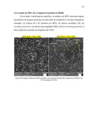 97
4.2.4 Análise de MEV dos Compósitos Ensaiados no HFRR
Com relação à morfologia da superfície, as análises em MEV mostraram alguns
mecanismos de desgaste presentes nos dois tipos de compósitos e nas duas frequências
ensaiadas. As Figuras 60 a 62 mostram em MEV, em elétron secundário (SE, de
secondary electron) e em elétron retro-espalhado (BSE, de back scattering electron), os
dois compósitos ensaiados na frequência de 20 Hz.
80/20 20 Hz – COF = 0,090 90/10 20 Hz – COF = 0,098
Figura 60: Imagens obtidas por MEV (em BSE, com régua de 500 μm) dos compósitos (a) 80/20 e (b)
90/10 ensaiados a 20 Hz.
a b
Delaminação
Vazio (só PTFE)
Maior carga
Menor carga
 