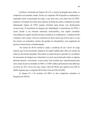 99
Conforme visualizado nas Figuras 60 a 62, a cratera de desgaste para ambos os
compósitos tem tamanho similar. Porém, no compósito 90/10 percebe-se nitidamente a
(esperada) menor concentração da carga, o que neste caso, com maior teor de PTFE,
propiciou a formação de cristas mais salientes na borda da cratera, resultantes da maior
delaminação (típica) do PTFE quando solicitado desta forma, com deslizamento
reciprocating. O mecanismo de desgaste por delaminação é característico do PTFE e
ocorre devido à sua estrutura molecular semicristalina, com regiões cristalinas
intercaladas por regiões amorfas de baixa resistência ao cisalhamento, e também devido
à abrasão a dois corpos. Com um coeficiente de atrito menor que 0,29 (o que é o caso
dos ensaios ora realizados), tensões são geradas na subsuperfície, com surgimento de
possíveis trincas locais e da delaminação.
Na cratera do 90/10 verifica-se ainda a existência de um “vazio” de carga
mineral, que foi provavelmente alijada de tal região também pelo efeito do contato da
esfera no movimento alternado. Para ambos os corpos de prova, percebe-se a ocorrência
do mecanismo de desgaste por sulcamento (scratch), provocado pela esfera ou alguma
partícula durante o movimento reciprocating. Vale ressaltar que, especificamente para
estes corpos de prova retratados no MEV, os COFs médios apresentaram uma diferença
em torno de 10% a favor (no caso, menor valor) do 80/20, que registrou um COF de
0,090, enquanto que o compósito 90/10 ficou com um COF de 0,098.
As Figuras 63 a 65 mostram em MEV os dois compósitos ensaiados na
frequência de 200 Hz.
 