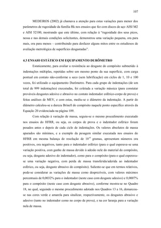 107
MEDEIROS (2002) já chamava a atenção para estas variações para menor dos
parâmetros de rugosidade da família Rk nos ensaios que fez com discos de aço AISI M2
e AISI 52100, mostrando que este último, com relação à “rugosidade dos seus picos,
nessa e nas demais condições solicitantes, demonstrou uma variação pequena, ora para
mais, ora para menos – contribuindo para desfazer alguns mitos entre os estudiosos de
avaliação metrológica de superfícies desgastadas”.
4.3 ENSAIO ESTÁTICO EM EQUIPAMENTO DURÔMETRO
Estaticamente, para avaliar a resistência ao desgaste do compósito submetido à
indentações múltiplas, repetidas sobre um mesmo ponto da sua superfície, com carga
pontual em contato não-conforme a seco (sem lubrificação) em ciclos de 1, 10 e 100
vezes, foi utilizado o equipamento Durômetro. Para cada grupo de indentações (de um
total de 999 indentações) executadas, foi coletada a variação mássica (para constatar
prováveis desgastes adesivo e abrasivo no contato indentador esférico-corpo de prova) e
feitas análises de MEV, e com estas, mediu-se o diâmetro da indentação. A partir do
diâmetro calculou-se a dureza Brinell do compósito naquele ponto específico através da
Equação 20 evidenciada na página 109.
Com relação à variação de massa, seguiu-se o mesmo procedimento executado
nos ensaios do HFRR, ou seja, os corpos de prova e o indentador esférico foram
pesados antes e depois de cada ciclo de indentações. Os valores absolutos de massa
apurados são mínimos, e a exemplo da pesagem similar executada nos ensaios do
HFRR em mesma balança de resolução de 10-4
gramas, apresentam números ora
positivos, ora negativos, tanto para o indentador esférico (para o qual esperava-se uma
variação positiva, com ganho de massa devido à adesão nele do material do compósito,
ou seja, desgaste adesivo do indentador), como para o compósito (para o qual esperava-
se uma variação negativa, com perda de massa transferida/aderida ao indentador
esférico, ou seja, desgaste abrasivo do compósito). Saliente-se que em termos relativos,
pode-se considerar as variações de massa como desprezíveis, com valores máximos
percentuais de 0,0032% para o indentador (neste caso com desgaste adesivo) e 0,0007%
para o compósito (neste caso com desgaste abrasivo), conforme mostra-se no Quadro
18, no qual, seguindo o mesmo procedimento adotado nos Quadros 13 a 16, demarcou-
se nas cores verde e amarela para sinalizar, respectivamente, os desgastes abrasivo e
adesivo (tanto no indentador como no corpo de prova), e na cor laranja para a variação
nula de massa.
 
