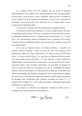 109
Já o desgaste adesivo foi mais incidente, pois em outras 28 pesagens
(aproximadamente 52%) comprovou-se a sua predominância com o consequente ganho
de massa para o corpo de prova e para o indentador, sendo que destes 28 ganhos de
massa, somente 8 (ou 29%) surgiram nos compósitos, e 20 (ou 71%) se mostraram no
indentador, o que está de acordo com a expectativa, isto é, o desgaste adesivo esteve
mais presente no indentador esférico.
E em somente 10 pesagens (18% do total) não houve a variação de massa.
Em números absolutos mais específicos, vê-se que o desgaste adesivo foi maior
no indentador ensaiado contra o PTFE puro, cujo ganho de massa total (ΣΔm positivo)
no indentador, somando-se todas as variações de massa nas posições 4, 8 e 12 horas
para 1, 10 e 100 indentações, atingiu 3,6 miligramas. Para os compósitos 90/10 e 80/20,
o desgaste adesivo no indentador ensaiado contra eles foi menor, somando 1,4 mg e 0,8
mg, respectivamente.
Já no caso do desgaste abrasivo, em números absolutos, o somatório das
variações mássicas indicando a perda de massa (ou seja, ΣΔm negativo) ficou
demonstrado, embora com valores muito baixos, nos corpos de prova de PTFE puro
(ΣΔm = -0,3 mg) e no 90/10 (ΣΔm = -0,3 mg). Mas no compósito 80/20 houve neste
caso uma variação positiva total (ΣΔm = 0,3 mg), indicando a maior incidência de
desgaste adesivo em tal corpo de prova neste ensaio, o que de certa forma vai contra a
expectativa. Porém, como já frisado anteriormente, em se tratando de medições de
massa da ordem de décimo de micrograma (0,1 μg), da sensibilidade da balança
utilizada e possíveis perturbações no ambiente pode-se entender que os resultados estão
dentro da normalidade, não podendo ser desprezados como comprovadores do desgaste
do corpo de prova e do indentador, mesmo apresentando variações nulas de massa, pois
tais desgastes estão corroborados pelas evidências mostradas nas Figuras 71 a 77
(expostas entre as páginas 111 e 116) e estão relacionados à deformação imposta pelas
indentações nos corpos de prova.
Com relação aos diâmetros das indentações extraídos do MEV, fez-se a
correlação com a Dureza Brinell através da Equação 20.
[20]
 