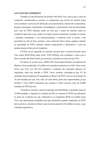 117
4.4 CUSTO DO COMPÓSITO
Tratando-se especificamente do produto final desta Tese, tem-se que o custo do
compósito, considerando-se somente os componentes que servem de matéria prima
(sem considerar o processo de fabricação com peneiramento, mistura dos componentes,
pesagem, prensagem, resfriamento, desmoldagem), é praticamente todo ele determinado
pelo custo do PTFE utilizado, tendo em vista que o rejeito de scheelita usado no
compósito nada mais é que resíduo (ou rejeito mesmo) amontoado em pilhas ao relento
e poluindo visualmente, e até atmosfericamente, o ambiente onde se instala, e não
possuindo nos dias de hoje, portanto, valor comercial. Dessa forma, qualquer redução
na quantidade de PTFE utilizado, diminui proporcional e diretamente o custo do
produto desenvolvido com tal compósito.
O PTFE em pó adquirido no mercado nacional para o desenvolvimento desta
Tese custou 60,00 R$/kg (algo como 19.00 USD/kg), sem considerar o custo com o
frete no trecho São Paulo-Natal, que encareceu o produto em torno de mais 70%.
No Brasil, de acordo com a ABIPLAST (Associação Brasileira da Indústria do
Plástico), foram produzidas 5,8 milhões de toneladas de plásticos em 2016. Desse total,
tem-se que 6,2% (ou 360 mil toneladas) é produção dos chamados plásticos de
engenharia, onde está inserido o PTFE. Nesse contexto, estimando-se que 5% da
produção anual de plásticos de engenharia no Brasil é de PTFE, tem-se um montante de
18 mil toneladas por ano. Este valor, de certa forma, pode estar superestimado, já que
XIANG E TAO (2007) reportaram que somente a China consome cerca de 20.000
toneladas de PTFE por ano.
Tomando-se somente o preço de aquisição de 60,00 R$/kg e a produção anual de
18.000 toneladas, e supondo-se a redução de 20% no consumo do PTFE nas aplicações
às quais ele se destina (ou seja, utilizando-se os compósitos 80/20 ora testados nesta
Tese e que apresentaram resultados mais que satisfatórios quando comparados ao PTFE
puro), prevê-se, somente no Brasil, uma economia anual de 216 milhões de reais, o que
é bastante significativa.
 