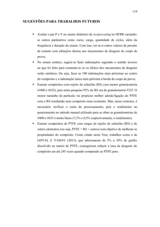 119
SUGESTÕES PARA TRABALHOS FUTUROS
 Avaliar o par P x V no ensaio dinâmico de reciprocating no HFRR variando-
se outros parâmetros como curso, carga, quantidade de ciclos, além da
frequência e duração do ensaio. Com isso, ter-se-á outros valores de pressão
de contato com afetações diretas nos mecanismos de desgaste do corpo de
prova;
 No ensaio estático, sugere-se fazer indentações seguindo o sentido inverso
ao que foi feito para constatar-se se os efeitos dos mecanismos de desgaste
serão similares. Ou seja, fazer as 100 indentações mais próximas ao centro
do compósito e a indentação única mais próxima à borda do corpo de prova;
 Ensaiar compósitos com rejeito de scheelita (RS) com menor granulometria
(#400 e #635), pois nesta pesquisa 92% do RS era de granulometria #325. O
menor tamanho de partícula vai propiciar melhor adesão/ligação do PTFE
com o RS resultando num compósito mais resistente. Mas, nesse contexto, é
necessário verificar o custo do processamento, pois o rendimento no
peneiramento no método manual utilizado para se obter as granulometrias de
#400 e #635 é muito baixo (7,5% e 0,5% respectivamente, o rendimento).
 Ensaiar compósitos de PTFE com cargas de rejeito de scheelita (RS) e de
outros elementos (ou seja, PTFE + RS + outros) com objetivo de melhorar as
propriedades do compósito. Como citado nesta Tese, trabalhos como o de
GOYAL E YADAV (2013), que adicionaram de 5% a 10% de grafite
dissolvido na matriz de PTFE, conseguiram reduzir a taxa de desgaste do
compósito em até 245 vezes quando comparado ao PTFE puro.
 