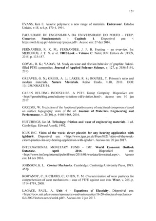 121
EVANS, Ken E. Auxetic polymers: a new range of materials. Endeavour. Estados
Unidos, v.15, n.4, p. 170-4, 1991.
FACULDADE DE ENGENHARIA DA UNIVERSIDADE DO PORTO – FEUP.
Conceitos Fundamentais – Capítulo 1. Disponível em: <
https://web.fe.up.pt/~ldinis/cap1placas.pdf>. Acesso em: 27 dez 2016.
FERNANDES, R. K. M.; FERNANDES, J. F. B. Fretting – an overview. In:
MEDEIROS, J. T. N. et al. TRIBLook – Volume C. Natal, RN: Editora da UFRN,
2015. p. 133-157.
GOYAL, R. K.; YADAV, M. Study on wear and friction behavior of graphite flaked-
filled PTFE composites. Journal of Applied Polymer Science, v. 127, p. 3186-3191,
2013.
GREAVES, G. N.; GREER, A. L.; LAKES, R. S.; ROUXEL, T. Poisson’s ratio and
modern materials. Nature Materials. Reino Unido, v.10, 2011. DOI:
10.1038/NMAT3134.
GREEN BELTING INDUSTRIES. A PTFE Group Company. Disponível em:
<http://greenbelting.com/industry-solutions-old/aviation.html>. Acesso em: 10 jan
2017.
GRZESIK, W. Prediction of the functional performance of machined components based
on surface topography: state of the art. Journal of Materials Engineering and
Performance, v. 25(10), p. 4460-4468, 2016.
HUTCHINGS, Ian M. Tribology: friction and wear of engineering materials. 1 ed.
Cambridge: Edward Arnold, 1992.
IGUS INC. Video of the week: clever plastics for any bearing application with
iglidur®. Disponível em: <http://www.igus.co.uk/Press/8921/video-of-the-week-
clever-plastics-for-any-bearing-application-with-iglidur>. Acesso em: 20 jan 2017.
INTERNATIONAL MONETARY FUND – IMF. World Economic Outlook
Database, April 2016. Disponível em:
<http://www.imf.org/external/pubs/ft/weo/2016/01/weodata/download.aspx>. Acesso
em: 14 dez 2016.
JOHNSON, K. L. Contact Mechanics. Cambridge: Cambridge University Press, 1985.
452p.
KOWANDY, C.; RICHARD, C.; CHEN, Y. M. Characterization of wear particles for
comprehension of wear mechanisms – case of PTFE against cast iron. Wear, v. 265, p.
1714-1719, 2008.
LAGACE, PAUL. A. Unit 4 – Equations of Elasticity. Disponível em:
<https://ocw.mit.edu/courses/aeronautics-and-astronautics/16-20-structural-mechanics-
fall-2002/lecture-notes/unit4.pdf>. Acesso em: 2 jan 2017.
 