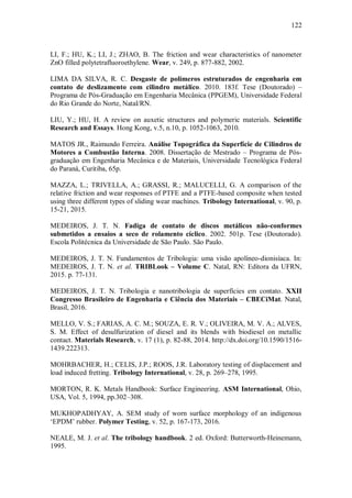 122
LI, F.; HU, K.; LI, J.; ZHAO, B. The friction and wear characteristics of nanometer
ZnO filled polytetrafluoroethylene. Wear, v. 249, p. 877-882, 2002.
LIMA DA SILVA, R. C. Desgaste de polímeros estruturados de engenharia em
contato de deslizamento com cilindro metálico. 2010. 183f. Tese (Doutorado) –
Programa de Pós-Graduação em Engenharia Mecânica (PPGEM), Universidade Federal
do Rio Grande do Norte, Natal/RN.
LIU, Y.; HU, H. A review on auxetic structures and polymeric materials. Scientific
Research and Essays. Hong Kong, v.5, n.10, p. 1052-1063, 2010.
MATOS JR., Raimundo Ferreira. Análise Topográfica da Superfície de Cilindros de
Motores a Combustão Interna. 2008. Dissertação de Mestrado – Programa de Pós-
graduação em Engenharia Mecânica e de Materiais, Universidade Tecnológica Federal
do Paraná, Curitiba, 65p.
MAZZA, L.; TRIVELLA, A.; GRASSI, R.; MALUCELLI, G. A comparison of the
relative friction and wear responses of PTFE and a PTFE-based composite when tested
using three different types of sliding wear machines. Tribology International, v. 90, p.
15-21, 2015.
MEDEIROS, J. T. N. Fadiga de contato de discos metálicos não-conformes
submetidos a ensaios a seco de rolamento cíclico. 2002. 501p. Tese (Doutorado).
Escola Politécnica da Universidade de São Paulo. São Paulo.
MEDEIROS, J. T. N. Fundamentos de Tribologia: uma visão apolíneo-dionisíaca. In:
MEDEIROS, J. T. N. et al. TRIBLook – Volume C. Natal, RN: Editora da UFRN,
2015. p. 77-131.
MEDEIROS, J. T. N. Tribologia e nanotribologia de superfícies em contato. XXII
Congresso Brasileiro de Engenharia e Ciência dos Materiais – CBECiMat. Natal,
Brasil, 2016.
MELLO, V. S.; FARIAS, A. C. M.; SOUZA, E. R. V.; OLIVEIRA, M. V. A.; ALVES,
S. M. Effect of desulfurization of diesel and its blends with biodiesel on metallic
contact. Materials Research, v. 17 (1), p. 82-88, 2014. http://dx.doi.org/10.1590/1516-
1439.222313.
MOHRBACHER, H.; CELIS, J.P.; ROOS, J.R. Laboratory testing of displacement and
load induced fretting. Tribology International, v. 28, p. 269–278, 1995.
MORTON, R. K. Metals Handbook: Surface Engineering. ASM International, Ohio,
USA, Vol. 5, 1994, pp.302–308.
MUKHOPADHYAY, A. SEM study of worn surface morphology of an indigenous
‘EPDM’ rubber. Polymer Testing, v. 52, p. 167-173, 2016.
NEALE, M. J. et al. The tribology handbook. 2 ed. Oxford: Butterworth-Heinemann,
1995.
 
