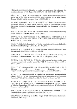 123
NÉLIAS, D. GALLEGO, L. Modeling of fretting wear under gross slip and partial slip
conditions. Journal of Tribology, 129(3)(2007), 528-535. DOI: 10.1115/1.2736436.
NÉLIAS, D.; LEROUX, J. Stick-slip analysis of a circular point contact between a rigid
sphere and a flat unidirectional composite with cylindrical fibers. International
Journal of Solids and Structures, v. 48, p. 3510-3520, 2011.
PHOTIOU, D.; PRASTITI, N.; SARRIS, E.; CONSTANTINIDES, G. On the conical
indentation response of elastic auxetic materials: effects of Poisson’s ratio, contact
friction and cone angle. International Journal of Solids and Structures, v.81, p. 33-
42, 2016.
RUIZ, C.; WANG, Z.P.; WEBB, P.H. Techniques for the characterization of fretting
fatigue damage. ASTM STP 1159, p. 170–177, 1992.
SAWYER, W. G.; FREUDENBERG, K. D.; BHIMARAJ, P.; SCHADLER, L. S. A
study on the friction and wear behavior of PTFE filled with alumina nanoparticles.
Wear, v. 254, p. 573-580, 2003.
SEVIK, Y.; DURAK, E. Investigation of fretting wear in journal bearings. Industrial
Lubrication and Tribology, v. 68, n. 4, p. 466-475, 2016.
SHAFFER, S. J.; GLAESER, W. A. Metals Handbook: Fatigue and Fracture. ASM
International, Ohio, USA, v. 19, 1996, p. 801-824.
SHAFFER, S.J. GLAESER, W.A. Metals Handbook: Mechanical Testing and
Evaluation. ASM International, Ohio, USA, Vol. 8, 2000, pp.1682–1706.
SHARMA, A. S.; BISWAS, K.; BASU, B. Microstructure-hardness-fretting wear
resistance correlation in ultrafine grained Cu–TiB2–Pb composites. Wear, v. 319, p.
160-171, 2014.
SOCIETY OF TRIBOLOGISTS AND LUBRICATION ENGINEERS – STLE.
Glossary of terms. Disponível em:
<http://www.stle.org/resources/glossary/default.aspx>. Acesso em: 30 jan 2017.
SOUZA, J. R. Desenvolvimento de compósitos poliméricos tribologicamente
eficazes. 2015. 191 p. Tese (Doutorado) - Programa de Pós-Graduação em Engenharia
Mecânica (PPGEM), Universidade Federal do Rio Grande do Norte, Natal/RN.
SOUZA, J. R. ; SÁ LEITÃO, N. C. M.; AZEVEDO, M. S. P.; AZEVEDO, L. S. P.;
OLIVEIRA, P. M.; NÓBREGA, J. T. Tribological Performance of PTFE + Tailings
of Scheelite Composites. 40th Leeds-Lyon Symposium on Tribology & Tribochemistry
Forum. Lyon, França, 2013.
STACHOWIAK, G. W.; BATCHELOR, A. W. Engineering Tribology. 3rd
Ed.
Estados Unidos: Elsevier Butterworth-Heinemann, 2005. 831 p.
STOLARSKI, T.A. Tribology in machine design. 2nd
Ed. Grã-Bretanha: Butterworth-
Heinemann, 2000. 311 p.
 