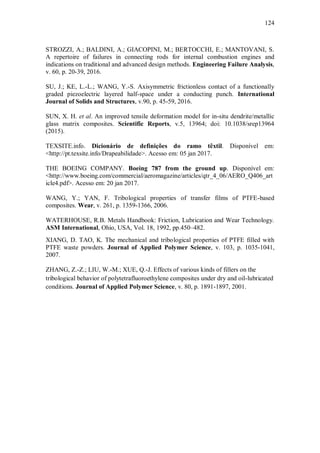 124
STROZZI, A.; BALDINI, A.; GIACOPINI, M.; BERTOCCHI, E.; MANTOVANI, S.
A repertoire of failures in connecting rods for internal combustion engines and
indications on traditional and advanced design methods. Engineering Failure Analysis,
v. 60, p. 20-39, 2016.
SU, J.; KE, L.-L.; WANG, Y.-S. Axisymmetric frictionless contact of a functionally
graded piezoelectric layered half-space under a conducting punch. International
Journal of Solids and Structures, v.90, p. 45-59, 2016.
SUN, X. H. et al. An improved tensile deformation model for in-situ dendrite/metallic
glass matrix composites. Scientific Reports, v.5, 13964; doi: 10.1038/srep13964
(2015).
TEXSITE.info. Dicionário de definições do ramo têxtil. Disponível em:
<http://pt.texsite.info/Drapeabilidade>. Acesso em: 05 jan 2017.
THE BOEING COMPANY. Boeing 787 from the ground up. Disponível em:
<http://www.boeing.com/commercial/aeromagazine/articles/qtr_4_06/AERO_Q406_art
icle4.pdf>. Acesso em: 20 jan 2017.
WANG, Y.; YAN, F. Tribological properties of transfer films of PTFE-based
composites. Wear, v. 261, p. 1359-1366, 2006.
WATERHOUSE, R.B. Metals Handbook: Friction, Lubrication and Wear Technology.
ASM International, Ohio, USA, Vol. 18, 1992, pp.450–482.
XIANG, D. TAO, K. The mechanical and tribological properties of PTFE filled with
PTFE waste powders. Journal of Applied Polymer Science, v. 103, p. 1035-1041,
2007.
ZHANG, Z.-Z.; LIU, W.-M.; XUE, Q.-J. Effects of various kinds of fillers on the
tribological behavior of polytetrafluoroethylene composites under dry and oil-lubricated
conditions. Journal of Applied Polymer Science, v. 80, p. 1891-1897, 2001.
 