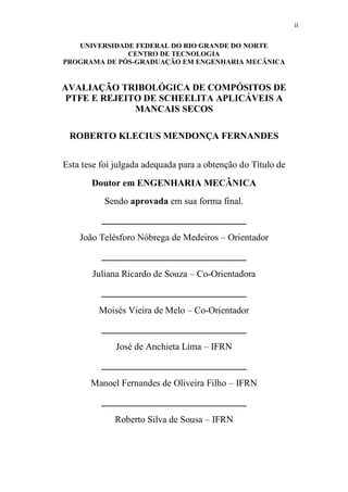 ii
UNIVERSIDADE FEDERAL DO RIO GRANDE DO NORTE
CENTRO DE TECNOLOGIA
PROGRAMA DE PÓS-GRADUAÇÃO EM ENGENHARIA MECÂNICA
AVALIAÇÃO TRIBOLÓGICA DE COMPÓSITOS DE
PTFE E REJEITO DE SCHEELITA APLICÁVEIS A
MANCAIS SECOS
ROBERTO KLECIUS MENDONÇA FERNANDES
Esta tese foi julgada adequada para a obtenção do Título de
Doutor em ENGENHARIA MECÂNICA
Sendo aprovada em sua forma final.
_______________________________
João Telésforo Nóbrega de Medeiros – Orientador
_______________________________
Juliana Ricardo de Souza – Co-Orientadora
_______________________________
Moisés Vieira de Melo – Co-Orientador
_______________________________
José de Anchieta Lima – IFRN
_______________________________
Manoel Fernandes de Oliveira Filho – IFRN
_______________________________
Roberto Silva de Sousa – IFRN
 