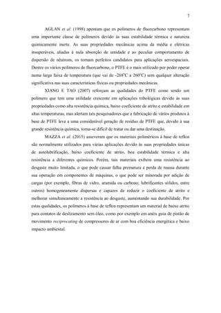 7
AGLAN et al. (1998) apontam que os polímeros de fluorcarbono representam
uma importante classe de polímeros devido às suas estabilidade térmica e natureza
quimicamente inerte. As suas propriedades mecânicas acima da média e elétricas
insuperáveis, aliadas à nula absorção de umidade e ao peculiar comportamento de
dispersão de nêutrons, os tornam perfeitos candidatos para aplicações aeroespaciais.
Dentre os vários polímeros de fluorcarbono, o PTFE é o mais utilizado por poder operar
numa larga faixa de temperatura (que vai de -268o
C a 260o
C) sem qualquer alteração
significativa nas suas características físicas ou propriedades mecânicas.
XIANG E TAO (2007) reforçam as qualidades do PTFE como sendo um
polímero que tem uma utilidade crescente em aplicações tribológicas devido às suas
propriedades como alta resistência química, baixo coeficiente de atrito e estabilidade em
altas temperaturas, mas alertam tais pesquisadores que a fabricação de vários produtos à
base de PTFE leva a uma considerável geração de resíduo de PTFE que, devido à sua
grande resistência química, torna-se difícil de tratar ou dar uma destinação.
MAZZA et al. (2015) asseveram que os materiais poliméricos à base de teflon
são normalmente utilizados para várias aplicações devido às suas propriedades únicas
de autolubrificação, baixo coeficiente de atrito, boa estabilidade térmica e alta
resistência a diferentes químicos. Porém, tais materiais exibem uma resistência ao
desgaste muito limitada, o que pode causar falha prematura e perda de massa durante
sua operação em componentes de máquinas, o que pode ser minorada por adição de
cargas (por exemplo, fibras de vidro, aramida ou carbono; lubrificantes sólidos, entre
outros) homogeneamente dispersas e capazes de reduzir o coeficiente de atrito e
melhorar simultaneamente a resistência ao desgaste, aumentando sua durabilidade. Por
estas qualidades, os polímeros à base de teflon representam um material de baixo atrito
para contatos de deslizamento sem óleo, como por exemplo em anéis guia de pistão de
movimento reciprocating de compressores de ar com boa eficiência energética e baixo
impacto ambiental.
 
