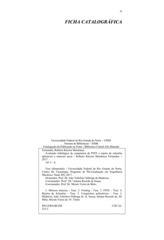 iii
FICHA CATALOGRÁFICA
Universidade Federal do Rio Grande do Norte – UFRN
Sistema de Bibliotecas – SISBI
Catalogação da Publicação na Fonte - Biblioteca Central Zila Mamede
Fernandes, Roberto Klecius Mendonça.
Avaliação tribológica de compósitos de PTFE e rejeito de scheelita
aplicáveis a mancais secos / Roberto Klecius Mendonca Fernandes. -
2017.
141 f. : il.
Tese (doutorado) - Universidade Federal do Rio Grande do Norte,
Centro De Tecnologia, Programa de Pós-Graduação em Engenharia
Mecânica. Natal, RN, 2017.
Orientador: Prof. Dr. João Telésforo Nóbrega de Medeiros.
Coorientador: Prof.ª Dr.ª Juliana Ricardo de Souza.
Coorientador: Prof. Dr. Moisés Vieira de Melo.
1. Motores mancais - Tese. 2. Fretting - Tese. 3. PTFE - Tese. 4.
Rejeito de Scheelita - Tese. 5. Compósitos poliméricos - Tese. I.
Medeiros, João Telésforo Nóbrega de. II. Souza, Juliana Ricardo de. III.
Melo, Moisés Vieira de. IV. Título.
RN/UFRN/BCZM CDU 62-
233.2
 